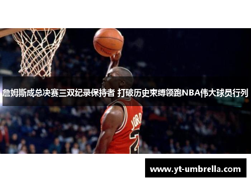 詹姆斯成总决赛三双纪录保持者 打破历史束缚领跑NBA伟大球员行列 詹姆斯成总决赛三双纪录保持者 打破历史束缚领跑NBA伟大球员行列