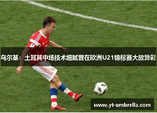 乌尔基:土耳其中场技术细腻曾在欧洲U21锦标赛大放异彩 乌尔基:土耳其中场技术细腻曾在欧洲U21锦标赛大放异彩