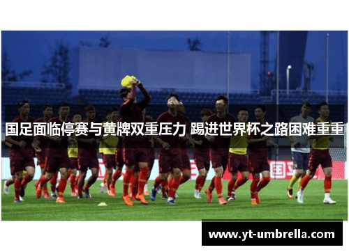 国足面临停赛与黄牌双重压力 踢进世界杯之路困难重重 国足面临停赛与黄牌双重压力 踢进世界杯之路困难重重
