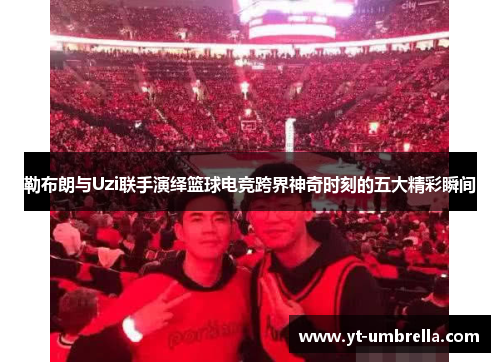 勒布朗与Uzi联手演绎篮球电竞跨界神奇时刻的五大精彩瞬间 勒布朗与Uzi联手演绎篮球电竞跨界神奇时刻的五大精彩瞬间