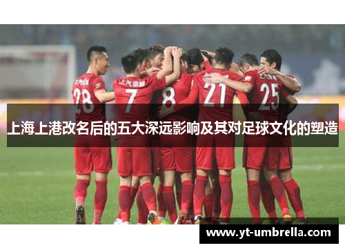 上海上港改名后的五大深远影响及其对足球文化的塑造 上海上港改名后的五大深远影响及其对足球文化的塑造